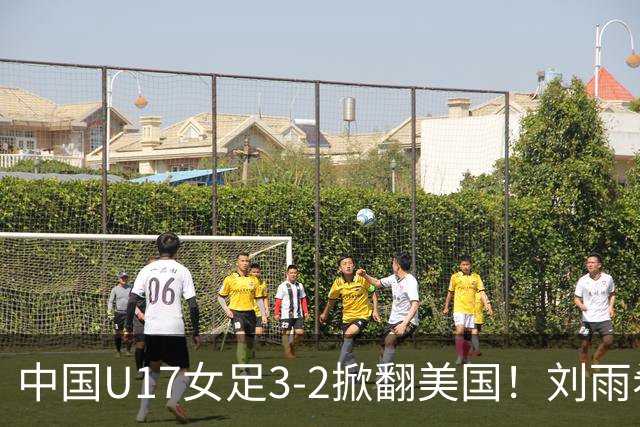 中国U17女足3-2掀翻美国！刘雨希双响，这才是我们的中国队