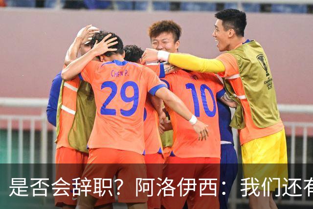是否会辞职？阿洛伊西：我们还有一场比赛，剩下的赛季后再说