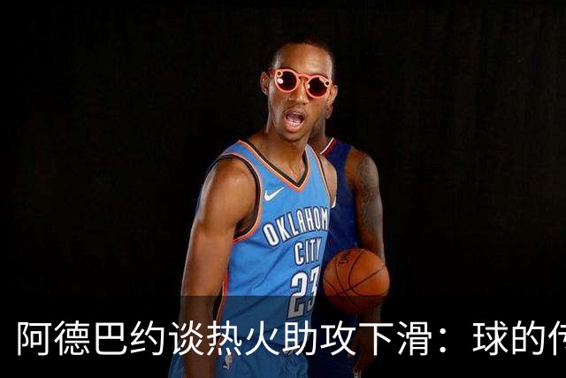 阿德巴约谈热火助攻下滑：球的传导不畅，就像陷入迷雾