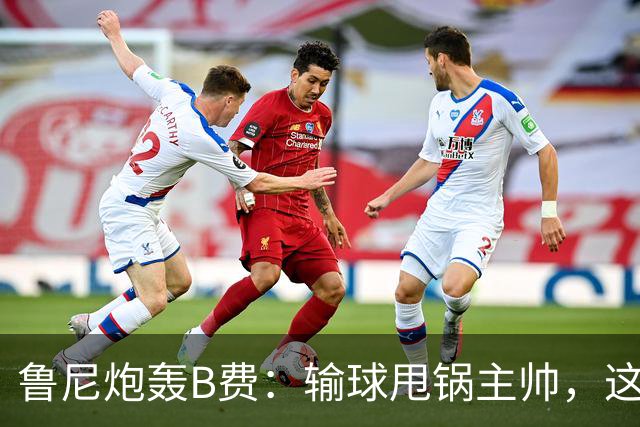 鲁尼炮轰B费：输球甩锅主帅，这批球员像婴儿